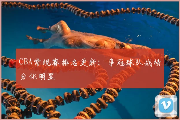 CBA常规赛排名更新：争冠球队战绩分化明显