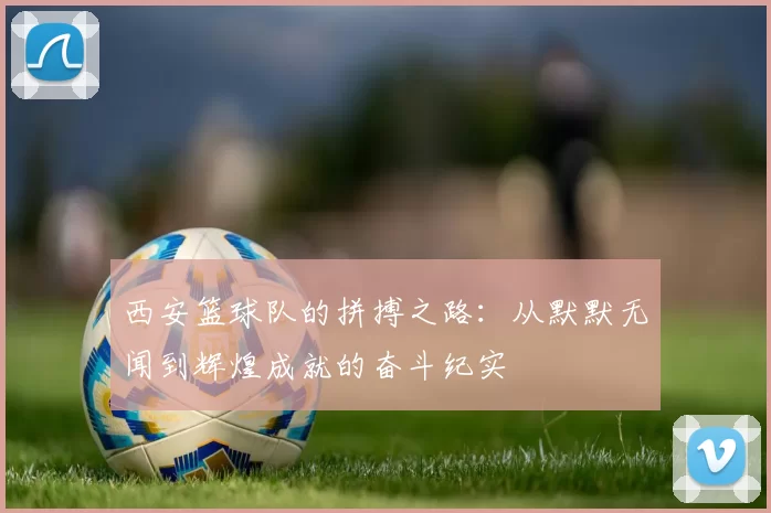 西安篮球队的拼搏之路：从默默无闻到辉煌成就的奋斗纪实