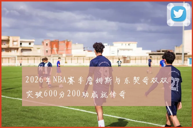 2026年NBA赛季詹姆斯与东契奇双双突破600分200助成就传奇
