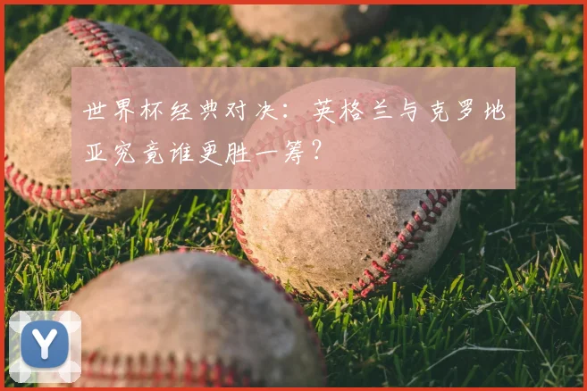 世界杯经典对决：英格兰与克罗地亚究竟谁更胜一筹？