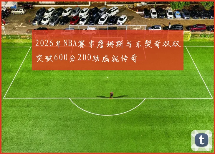 2026年NBA赛季詹姆斯与东契奇双双突破600分200助成就传奇