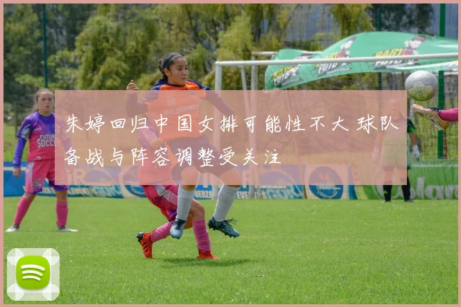 朱婷回归中国女排可能性不大 球队备战与阵容调整受关注