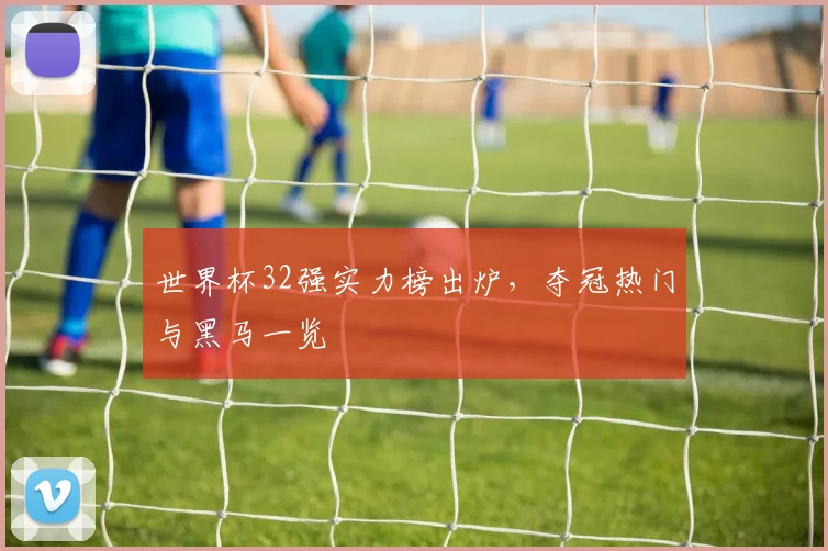 世界杯32强实力榜出炉，夺冠热门与黑马一览