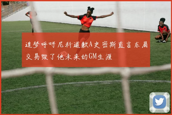 追梦呼吁尼科道歉A史密斯直言东眉交易毁了他未来的GM生涯