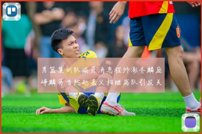 男篮集训队减员消息程帅澎齐麟庞峥麟蒋浩然赵嘉义相继离队引发关注