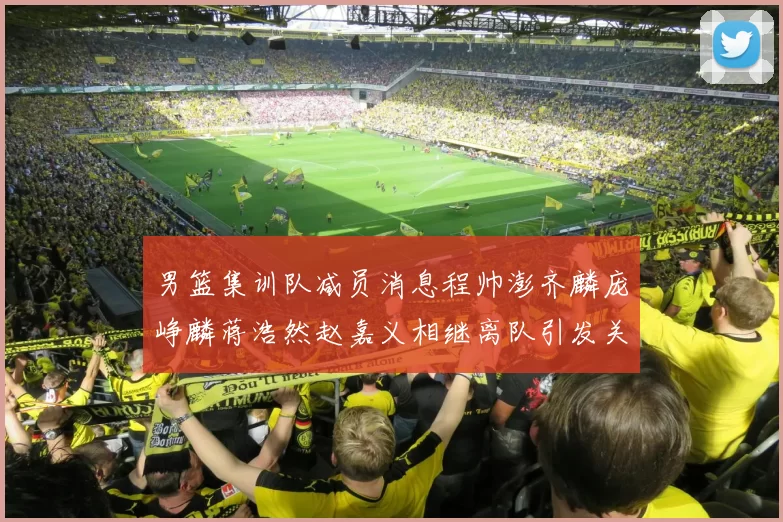 男篮集训队减员消息程帅澎齐麟庞峥麟蒋浩然赵嘉义相继离队引发关注