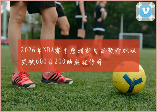 2026年NBA赛季詹姆斯与东契奇双双突破600分200助成就传奇