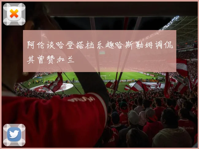 阿伦谈哈登搭档乐趣哈斯勒姆调侃其曾赞加兰