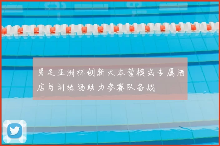 男足亚洲杯创新大本营模式专属酒店与训练场助力参赛队备战