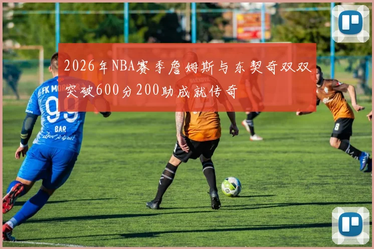 2026年NBA赛季詹姆斯与东契奇双双突破600分200助成就传奇