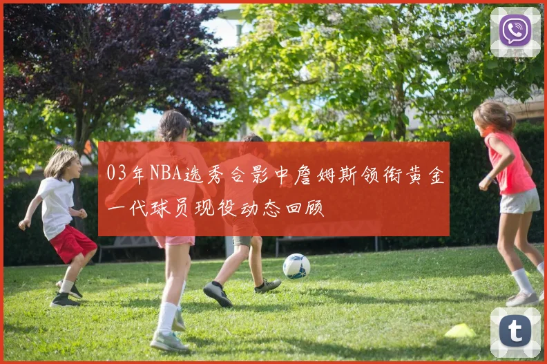 03年NBA选秀合影中詹姆斯领衔黄金一代球员现役动态回顾