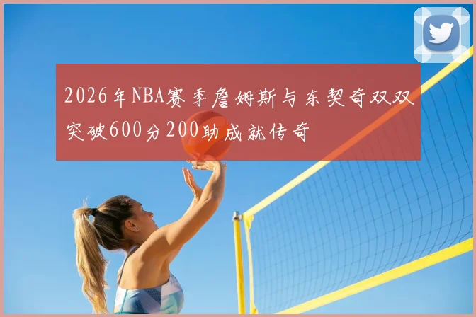 2026年NBA赛季詹姆斯与东契奇双双突破600分200助成就传奇