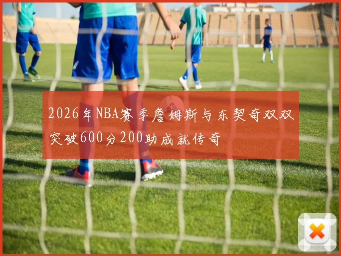2026年NBA赛季詹姆斯与东契奇双双突破600分200助成就传奇