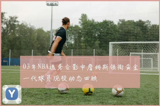 03年NBA选秀合影中詹姆斯领衔黄金一代球员现役动态回顾