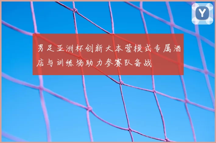 男足亚洲杯创新大本营模式专属酒店与训练场助力参赛队备战