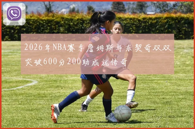 2026年NBA赛季詹姆斯与东契奇双双突破600分200助成就传奇