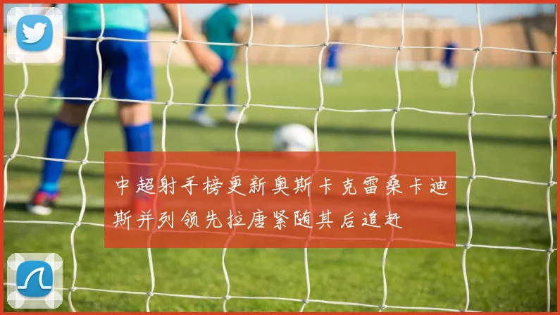 中超射手榜更新奥斯卡克雷桑卡迪斯并列领先拉唐紧随其后追赶