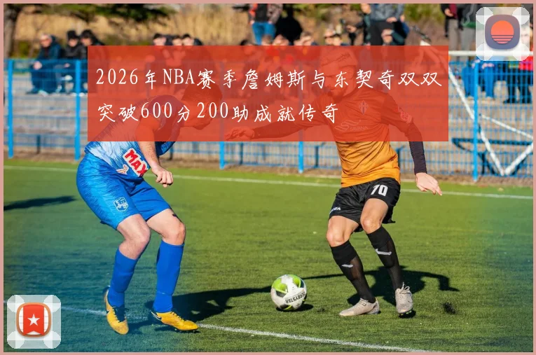 2026年NBA赛季詹姆斯与东契奇双双突破600分200助成就传奇