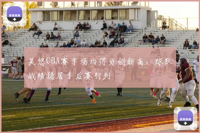 吴悠CBA赛季场均得分创新高,球队战绩稳居季后赛行列