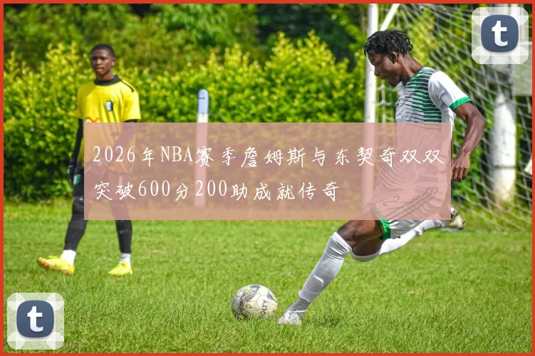 2026年NBA赛季詹姆斯与东契奇双双突破600分200助成就传奇