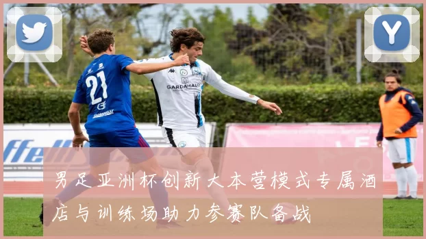 男足亚洲杯创新大本营模式专属酒店与训练场助力参赛队备战