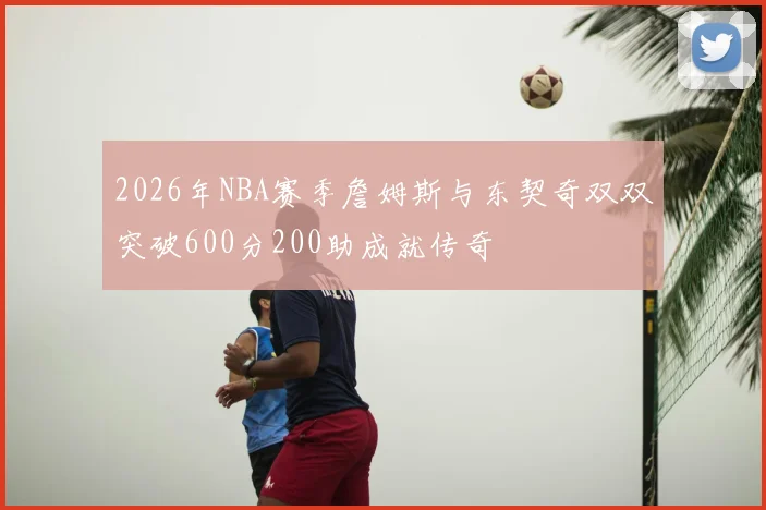 2026年NBA赛季詹姆斯与东契奇双双突破600分200助成就传奇