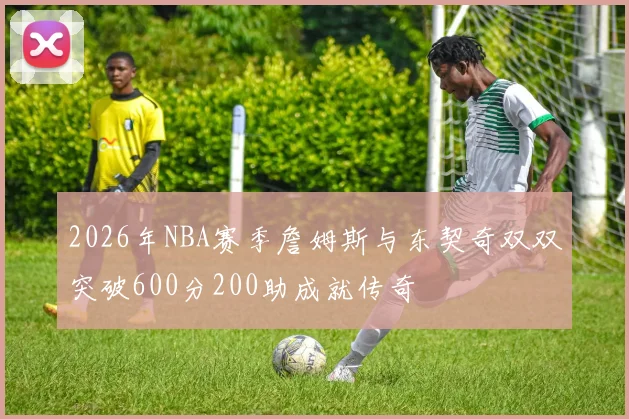 2026年NBA赛季詹姆斯与东契奇双双突破600分200助成就传奇