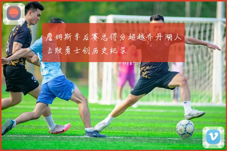 詹姆斯季后赛总得分超越乔丹湖人击败勇士创历史纪录