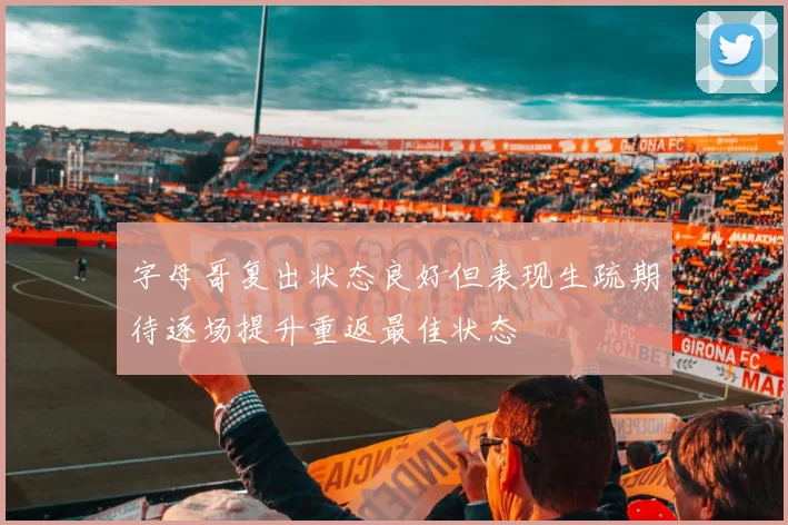 字母哥复出状态良好但表现生疏期待逐场提升重返最佳状态