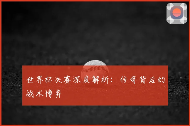世界杯决赛深度解析：传奇背后的战术博弈