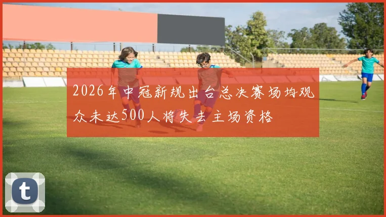 2026年中冠新规出台总决赛场均观众未达500人将失去主场资格