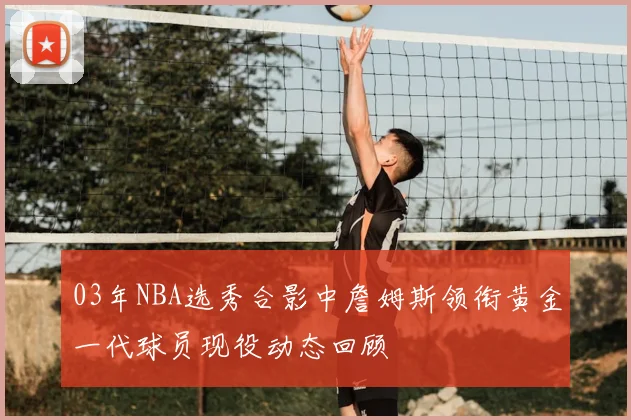 03年NBA选秀合影中詹姆斯领衔黄金一代球员现役动态回顾