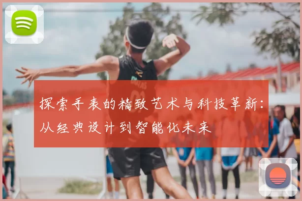 探索手表的精致艺术与科技革新：从经典设计到智能化未来