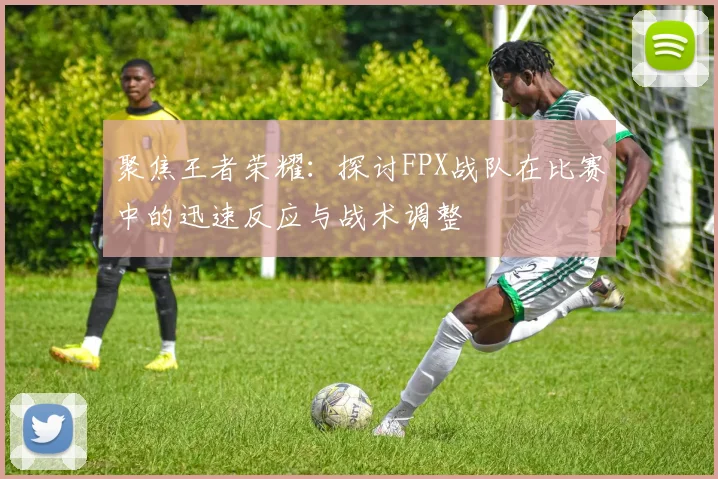 聚焦王者荣耀：探讨FPX战队在比赛中的迅速反应与战术调整