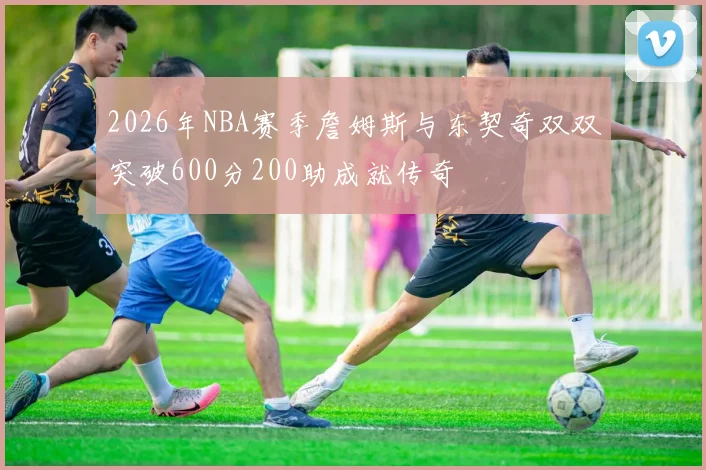 2026年NBA赛季詹姆斯与东契奇双双突破600分200助成就传奇
