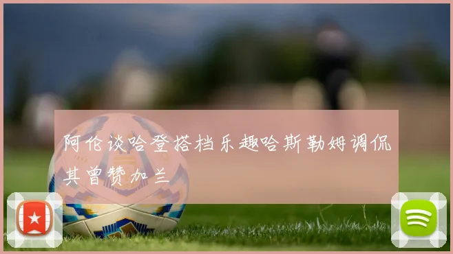阿伦谈哈登搭档乐趣哈斯勒姆调侃其曾赞加兰
