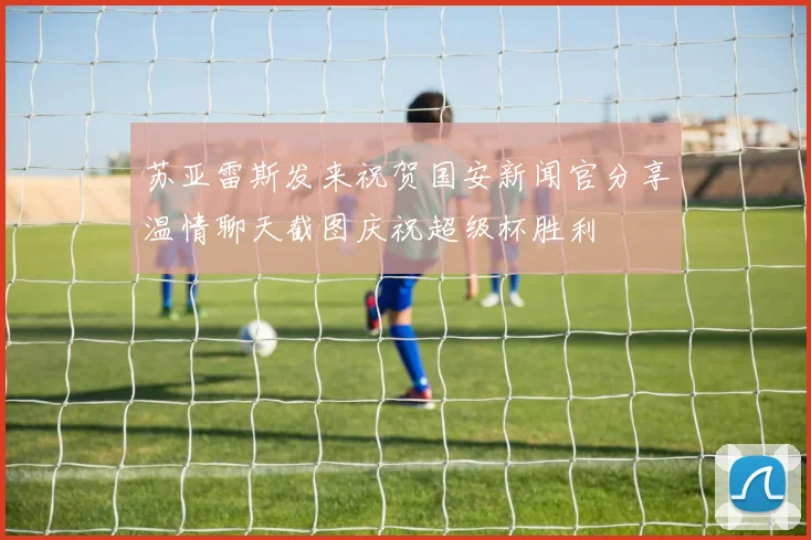苏亚雷斯发来祝贺国安新闻官分享温情聊天截图庆祝超级杯胜利