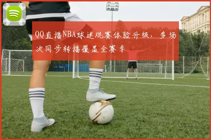 QQ直播NBA球迷观赛体验升级，多场次同步转播覆盖全赛季