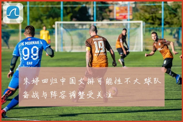 朱婷回归中国女排可能性不大 球队备战与阵容调整受关注