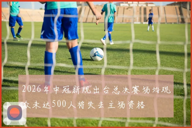 2026年中冠新规出台总决赛场均观众未达500人将失去主场资格
