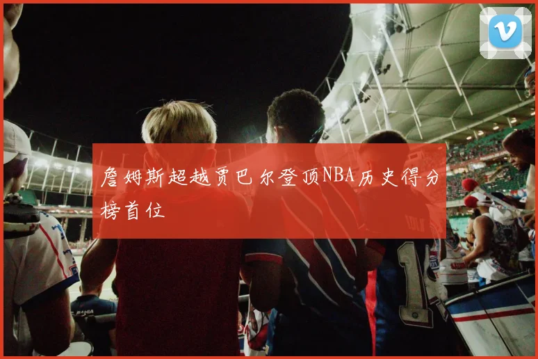 詹姆斯超越贾巴尔登顶NBA历史得分榜首位