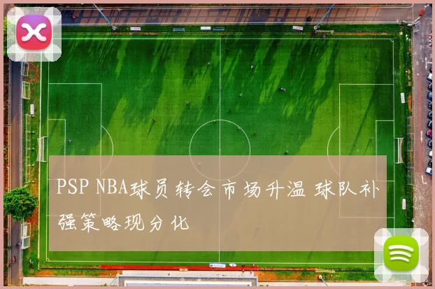 PSP NBA球员转会市场升温 球队补强策略现分化