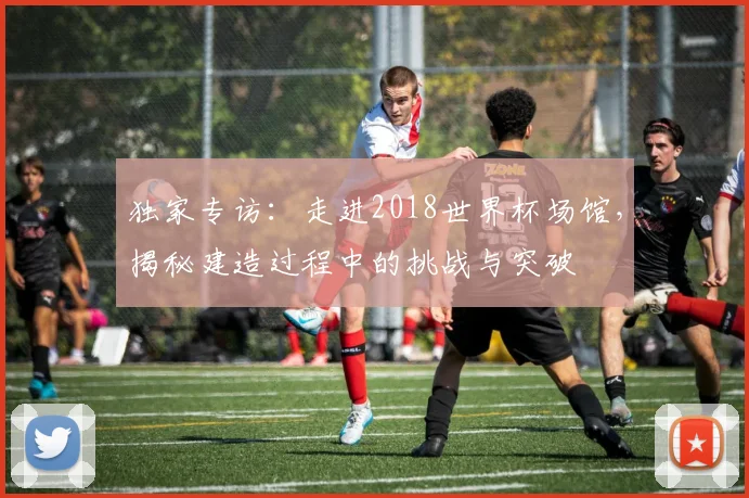 独家专访：走进2018世界杯场馆，揭秘建造过程中的挑战与突破