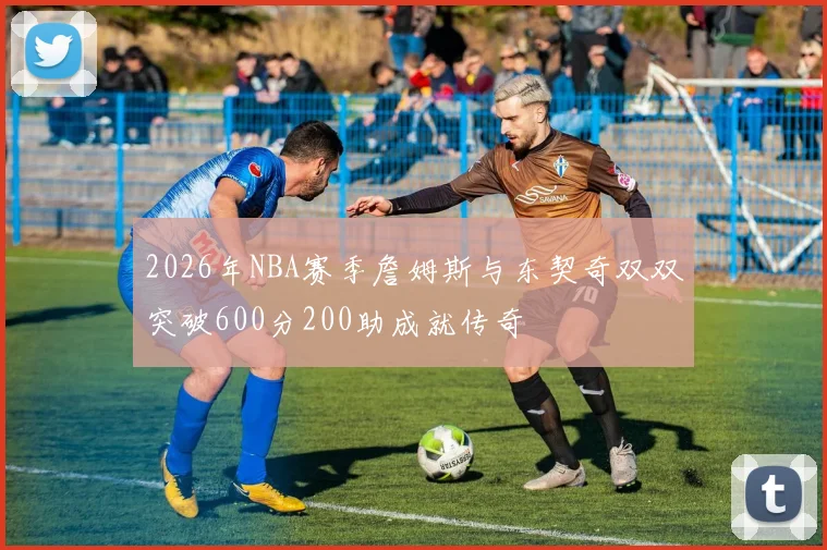 2026年NBA赛季詹姆斯与东契奇双双突破600分200助成就传奇