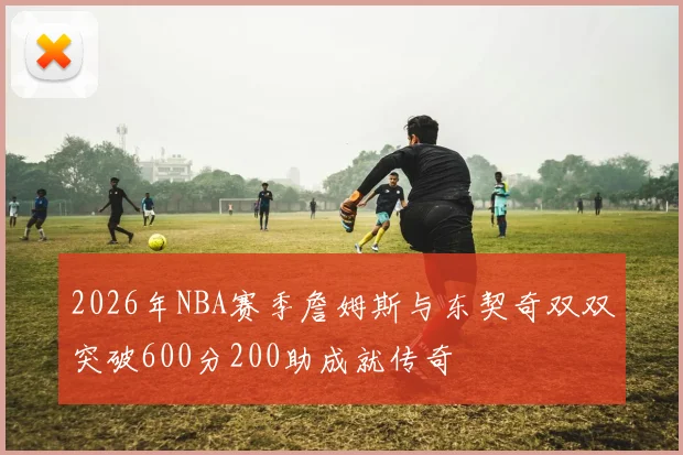 2026年NBA赛季詹姆斯与东契奇双双突破600分200助成就传奇