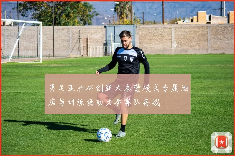 男足亚洲杯创新大本营模式专属酒店与训练场助力参赛队备战