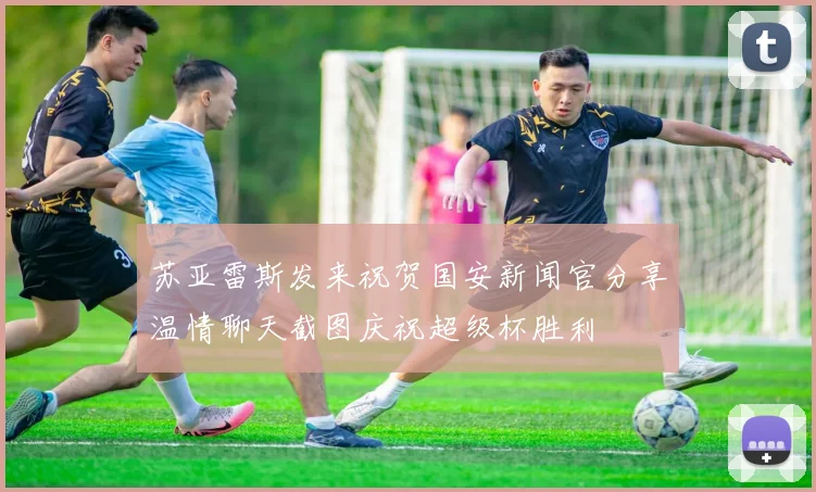 苏亚雷斯发来祝贺国安新闻官分享温情聊天截图庆祝超级杯胜利