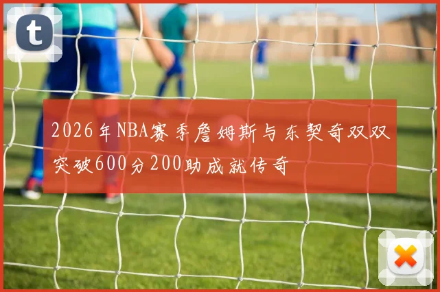 2026年NBA赛季詹姆斯与东契奇双双突破600分200助成就传奇