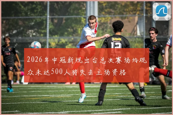 2026年中冠新规出台总决赛场均观众未达500人将失去主场资格