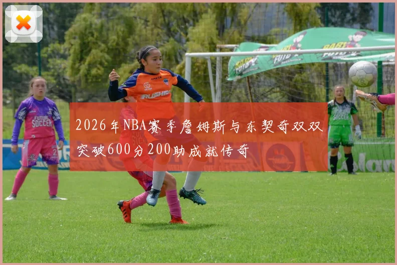 2026年NBA赛季詹姆斯与东契奇双双突破600分200助成就传奇
